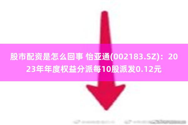 股市配资是怎么回事 怡亚通(002183.SZ)：2023年年度权益分派每10股派发0.12元