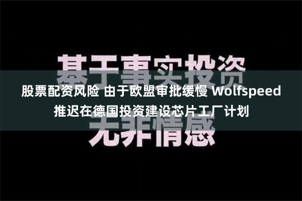 股票配资风险 由于欧盟审批缓慢 Wolfspeed推迟在德国投资建设芯片工厂计划