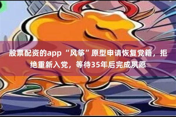 股票配资的app “风筝”原型申请恢复党籍，拒绝重新入党，等待35年后完成夙愿