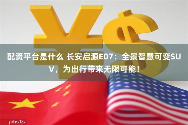 配资平台是什么 长安启源E07：全景智慧可变SUV，为出行带来无限可能！