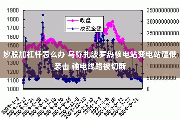 炒股加杠杆怎么办 乌称扎波罗热核电站变电站遭俄袭击 输电线路被切断