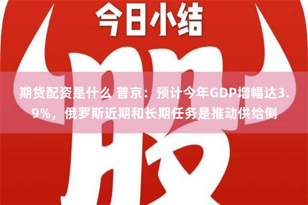 期货配资是什么 普京：预计今年GDP增幅达3.9%，俄罗斯近期和长期任务是推动供给侧