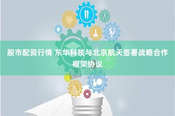 股市配资行情 东华科技与北京航天签署战略合作框架协议