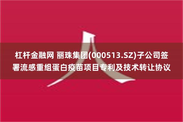 杠杆金融网 丽珠集团(000513.SZ)子公司签署流感重组蛋白疫苗项目专利及技术转让协议