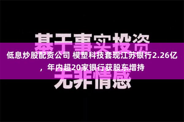 低息炒股配资公司 模塑科技套现江苏银行2.26亿，年内超20家银行获股东增持