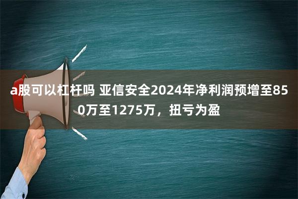 a股可以杠杆吗 亚信安全2024年净利润预增至850万至1275万，扭亏为盈