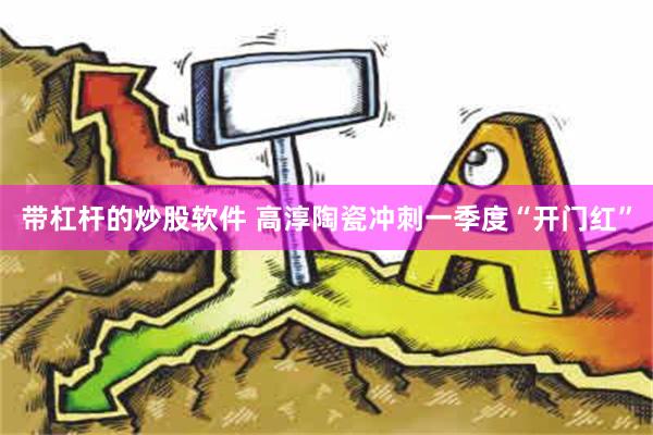 带杠杆的炒股软件 高淳陶瓷冲刺一季度“开门红”