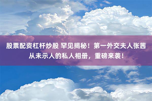 股票配资杠杆炒股 罕见揭秘！第一外交夫人张茜从未示人的私人相册，重磅来袭！